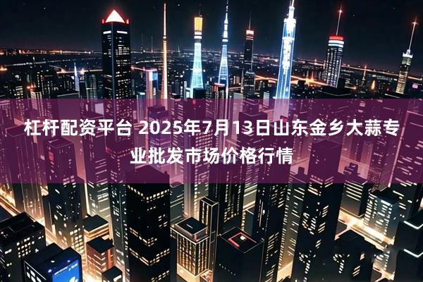 杠杆配资平台 2025年7月13日山东金乡大蒜专业批发市场价格行情