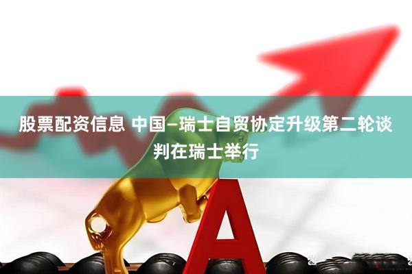 股票配资信息 中国—瑞士自贸协定升级第二轮谈判在瑞士举行