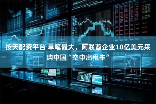按天配资平台 单笔最大，阿联酋企业10亿美元采购中国“空中出租车”
