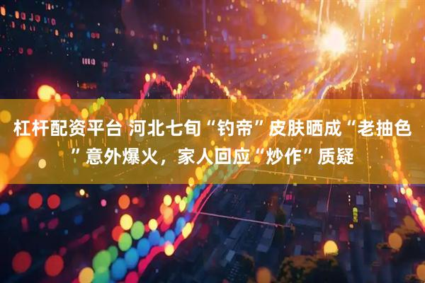 杠杆配资平台 河北七旬“钓帝”皮肤晒成“老抽色”意外爆火，家人回应“炒作”质疑