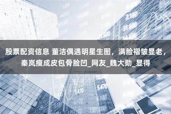 股票配资信息 董洁偶遇明星生图，满脸褶皱显老，秦岚瘦成皮包骨脸凹_网友_魏大勋_显得