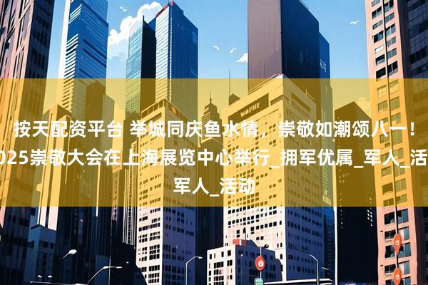 按天配资平台 举城同庆鱼水情，崇敬如潮颂八一！2025崇敬大会在上海展览中心举行_拥军优属_军人_活动