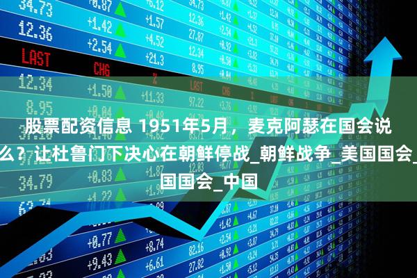 股票配资信息 1951年5月，麦克阿瑟在国会说了什么？让杜鲁门下决心在朝鲜停战_朝鲜战争_美国国会_中国
