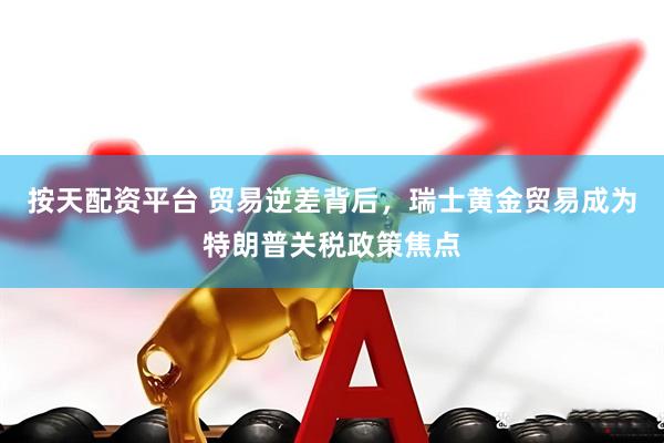 按天配资平台 贸易逆差背后，瑞士黄金贸易成为特朗普关税政策焦点