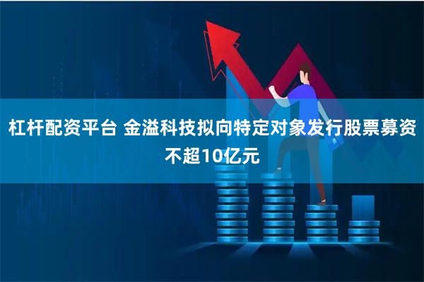 杠杆配资平台 金溢科技拟向特定对象发行股票募资不超10亿元