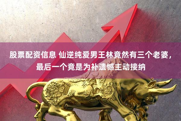 股票配资信息 仙逆纯爱男王林竟然有三个老婆，最后一个竟是为补遗憾主动接纳