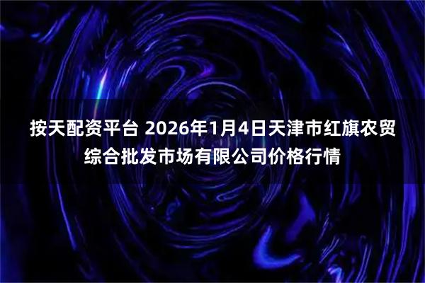 按天配资平台 2026年1月4日天津市红旗农贸综合批发市场有限公司价格行情
