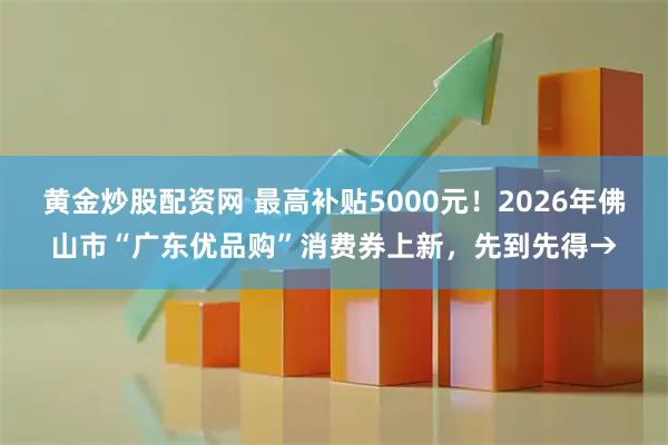 黄金炒股配资网 最高补贴5000元！2026年佛山市“广东优品购”消费券上新，先到先得→